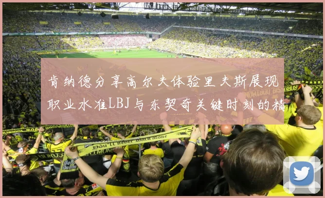 肯纳德分享高尔夫体验里夫斯展现职业水准LBJ与东契奇关键时刻的精彩表现