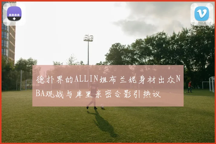 德扑界的ALLIN姐布兰妮身材出众NBA观战与库里亲密合影引热议