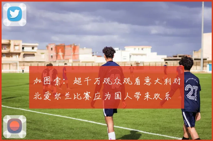 加图索：超千万观众观看意大利对北爱尔兰比赛应为国人带来欢乐
