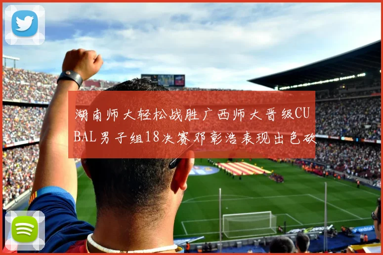 湖南师大轻松战胜广西师大晋级CUBAL男子组18决赛邓彰浩表现出色砍下26分7篮板