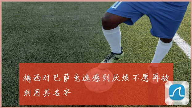 梅西对巴萨竞选感到厌烦不愿再被利用其名字