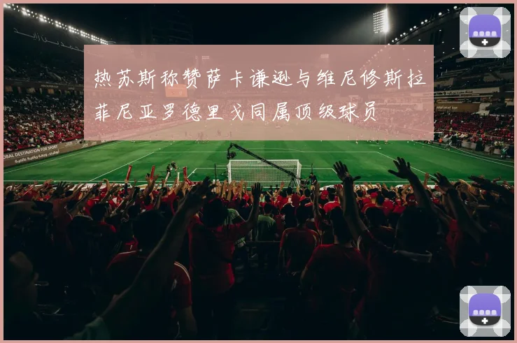 热苏斯称赞萨卡谦逊与维尼修斯拉菲尼亚罗德里戈同属顶级球员