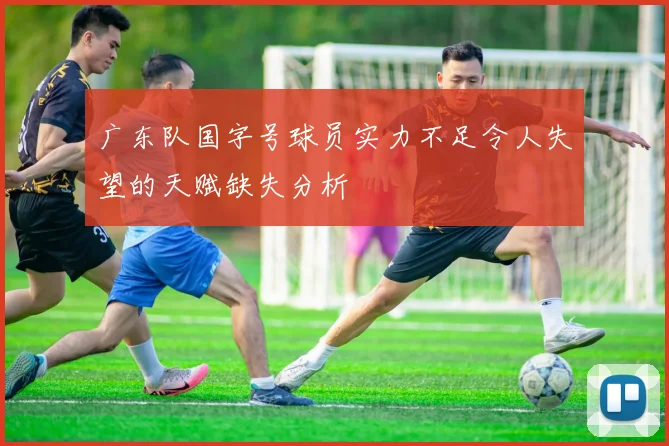 广东队国字号球员实力不足令人失望的天赋缺失分析