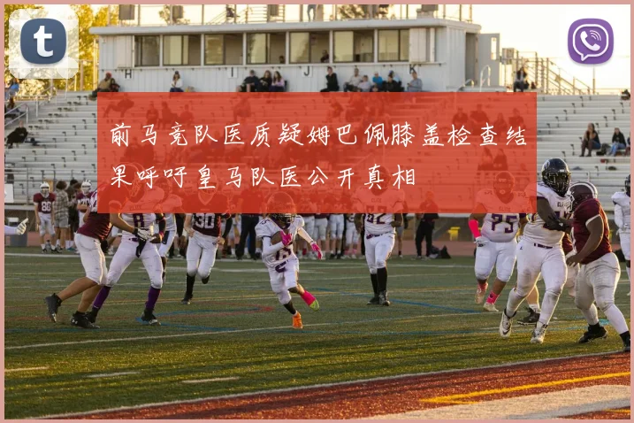 前马竞队医质疑姆巴佩膝盖检查结果呼吁皇马队医公开真相