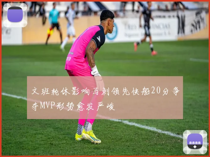 文班轮休影响马刺领先快船20分争夺MVP形势愈发严峻