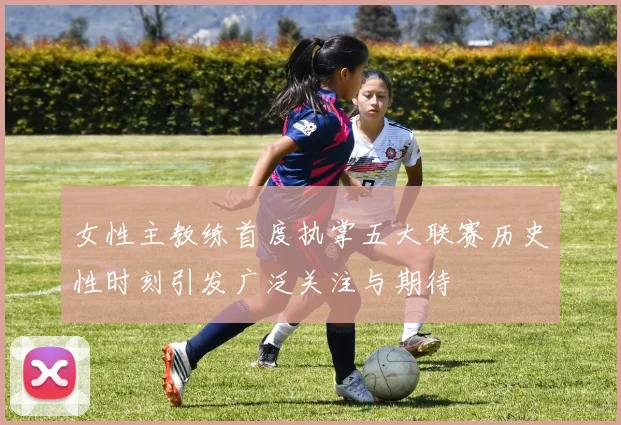 女性主教练首度执掌五大联赛历史性时刻引发广泛关注与期待