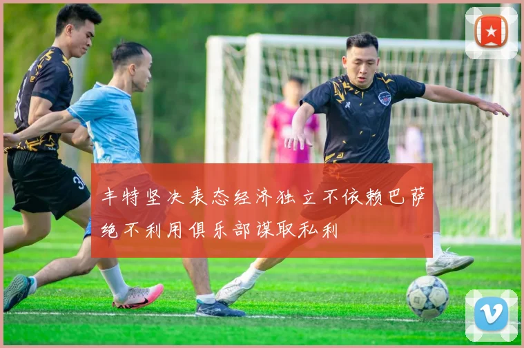 丰特坚决表态经济独立不依赖巴萨绝不利用俱乐部谋取私利
