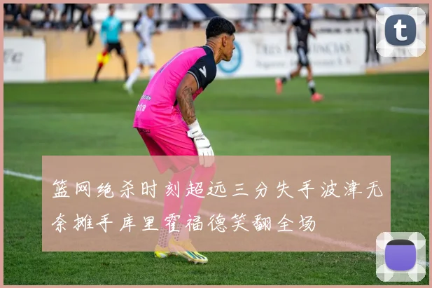 篮网绝杀时刻超远三分失手波津无奈摊手库里霍福德笑翻全场
