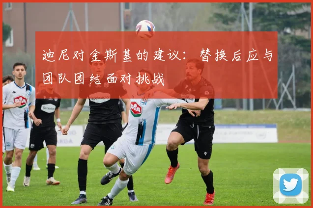 迪尼对金斯基的建议：替换后应与团队团结面对挑战