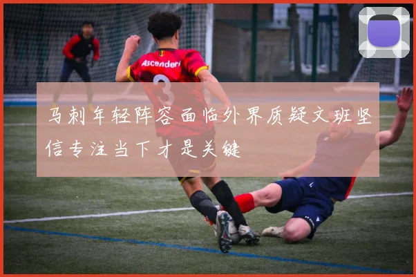 马刺年轻阵容面临外界质疑文班坚信专注当下才是关键